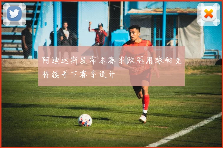 阿迪达斯发布本赛季欧冠用球耐克将接手下赛季设计