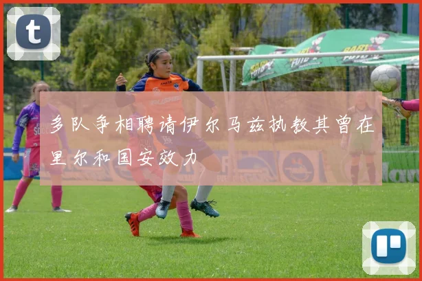 多队争相聘请伊尔马兹执教其曾在里尔和国安效力