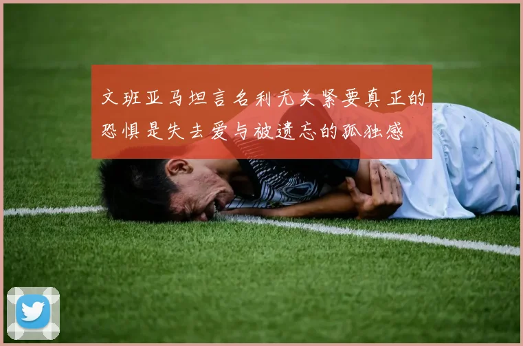 文班亚马坦言名利无关紧要真正的恐惧是失去爱与被遗忘的孤独感