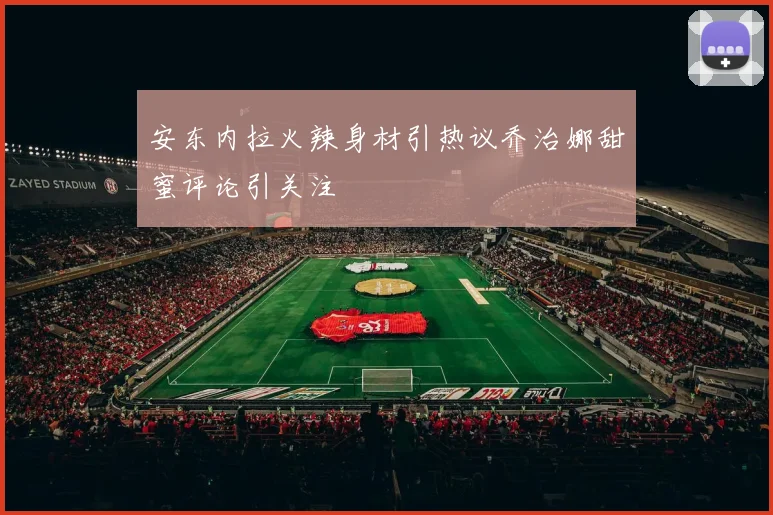 安东内拉火辣身材引热议乔治娜甜蜜评论引关注