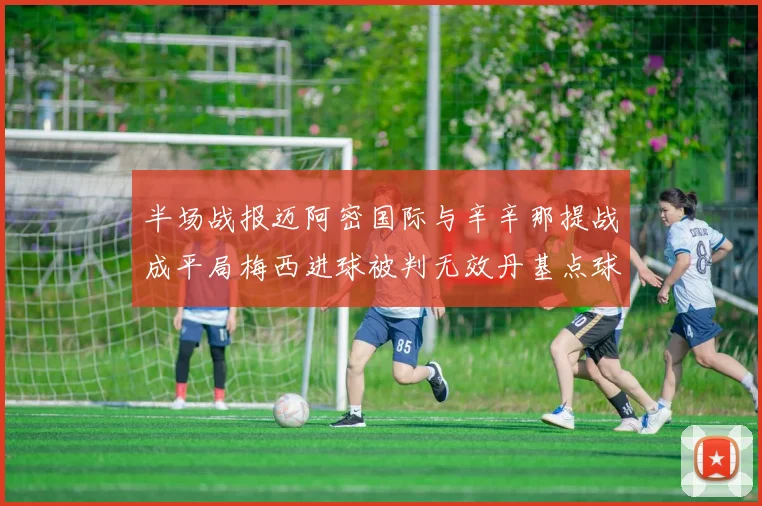 半场战报迈阿密国际与辛辛那提战成平局梅西进球被判无效丹基点球扳平比分