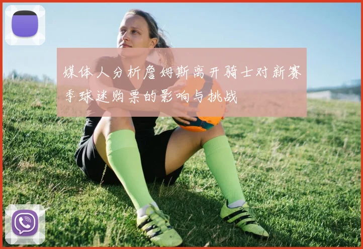 媒体人分析詹姆斯离开骑士对新赛季球迷购票的影响与挑战