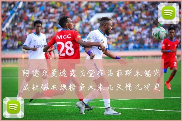 阿德尔曼透露戈登在孟菲斯未能完成核磁共振检查未来几天情况将更清晰