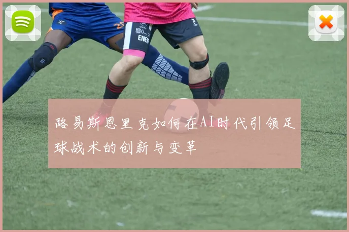 路易斯恩里克如何在AI时代引领足球战术的创新与变革
