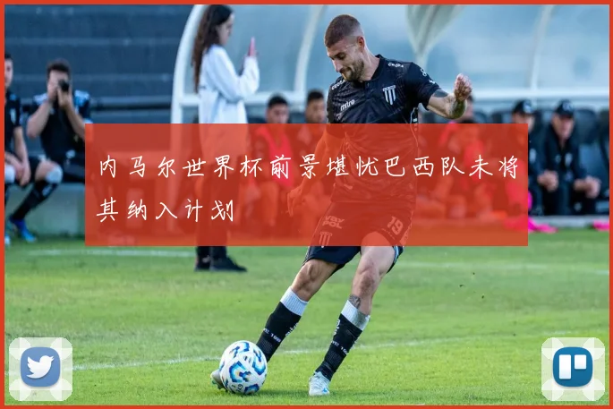 内马尔世界杯前景堪忧巴西队未将其纳入计划