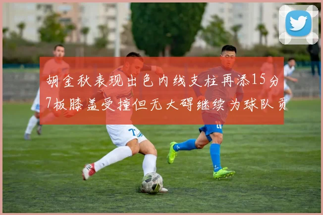 胡金秋表现出色内线支柱再添15分7板膝盖受撞但无大碍继续为球队贡献力量