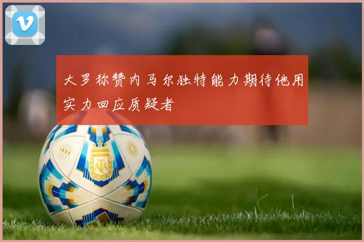 大罗称赞内马尔独特能力期待他用实力回应质疑者