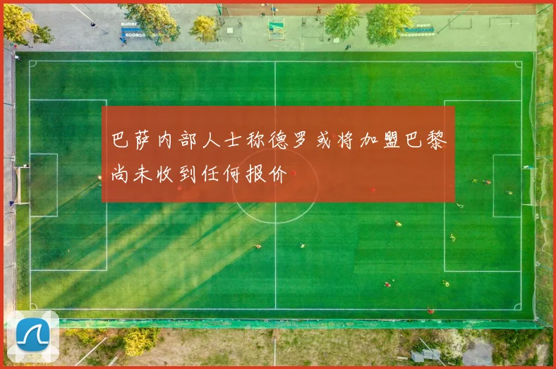 巴萨内部人士称德罗或将加盟巴黎尚未收到任何报价