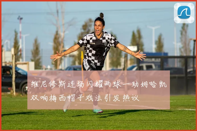 维尼修斯连场闪耀两球一助姆哈凯双响梅西帽子戏法引发热议