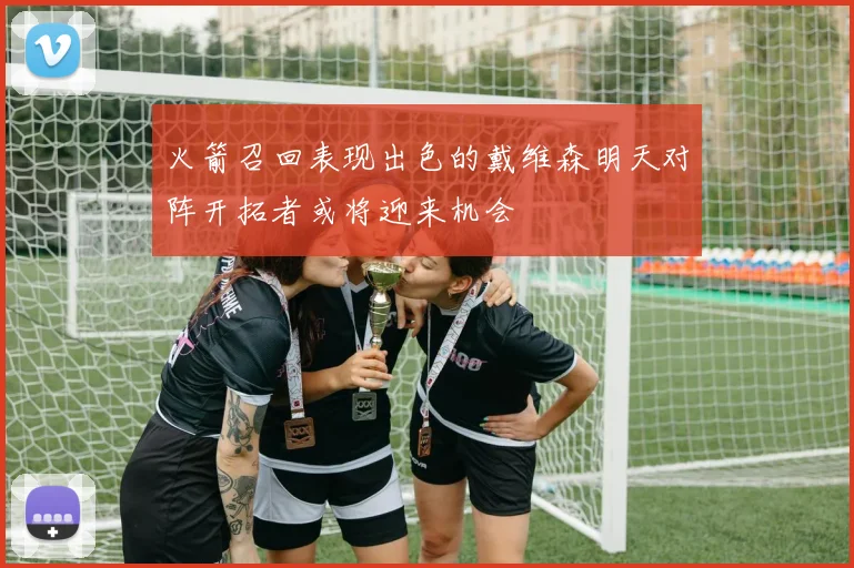 火箭召回表现出色的戴维森明天对阵开拓者或将迎来机会