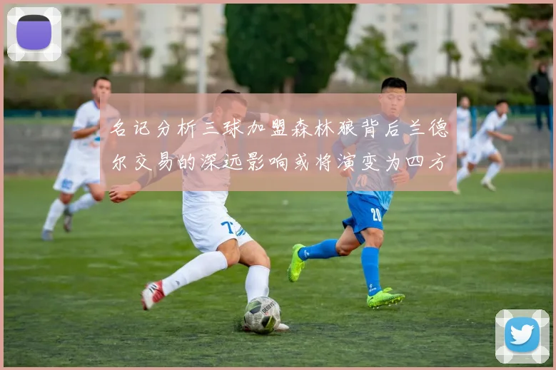 名记分析三球加盟森林狼背后兰德尔交易的深远影响或将演变为四方交易