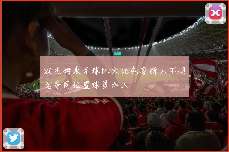 波杰姆表示球队文化包容新人不惧竞争同位置球员加入