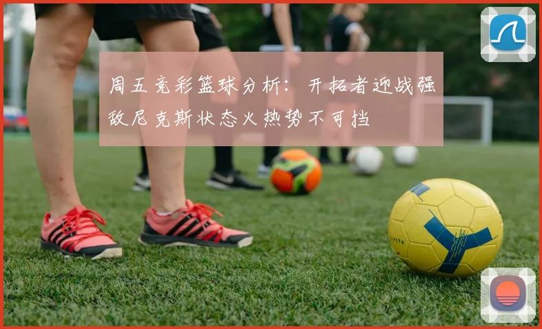 周五竞彩篮球分析：开拓者迎战强敌尼克斯状态火热势不可挡