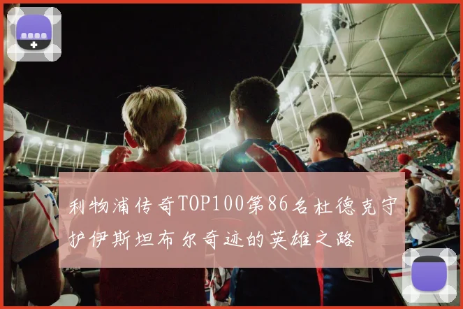 利物浦传奇TOP100第86名杜德克守护伊斯坦布尔奇迹的英雄之路