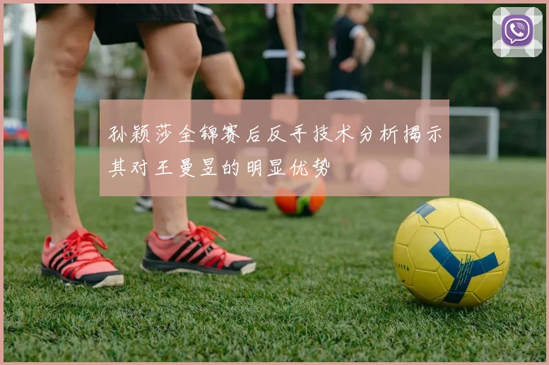 孙颖莎全锦赛后反手技术分析揭示其对王曼昱的明显优势