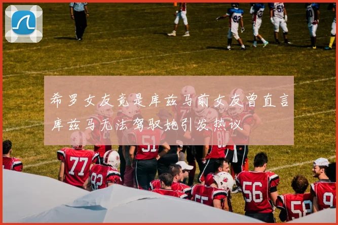 希罗女友竟是库兹马前女友曾直言库兹马无法驾驭她引发热议