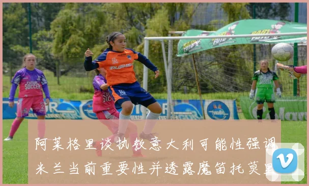 阿莱格里谈执教意大利可能性强调米兰当前重要性并透露魔笛托莫里缺阵消息