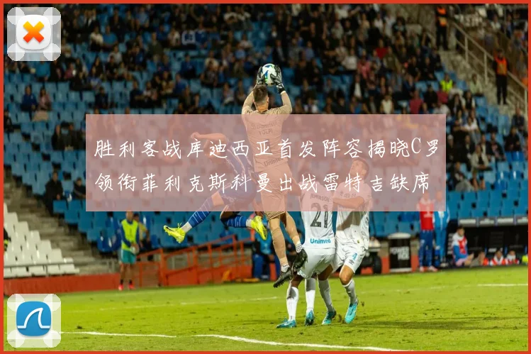 胜利客战库迪西亚首发阵容揭晓C罗领衔菲利克斯科曼出战雷特吉缺席