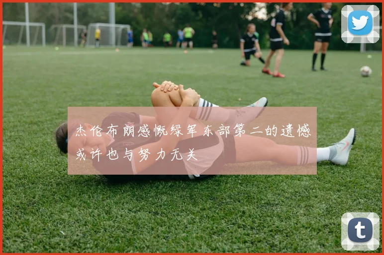 杰伦布朗感慨绿军东部第二的遗憾或许也与努力无关