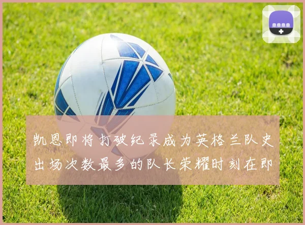 凯恩即将打破纪录成为英格兰队史出场次数最多的队长荣耀时刻在即