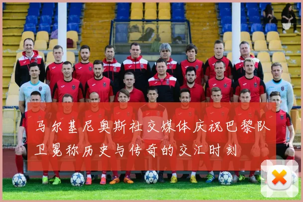 马尔基尼奥斯社交媒体庆祝巴黎队卫冕称历史与传奇的交汇时刻