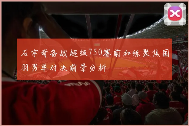 石宇奇备战超级750赛前加练聚焦国羽男单对决前景分析