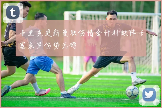 卡里克更新曼联伤情舍什科缺阵卡塞米罗伤势无碍