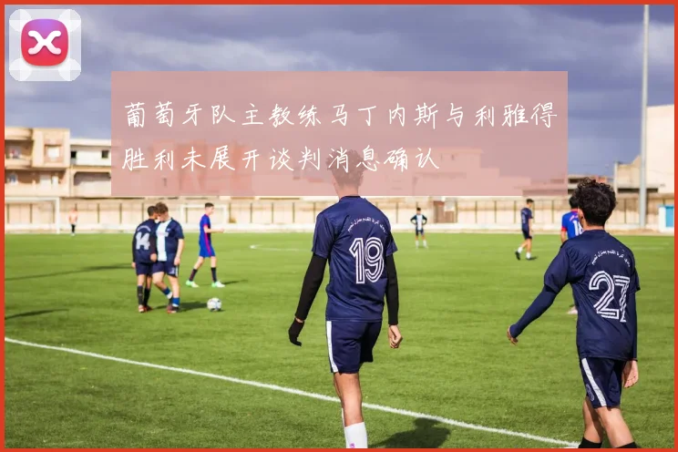葡萄牙队主教练马丁内斯与利雅得胜利未展开谈判消息确认